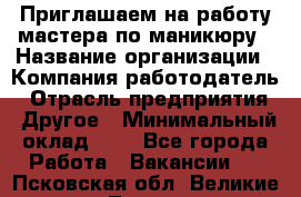 Приглашаем на работу мастера по маникюру › Название организации ­ Компания-работодатель › Отрасль предприятия ­ Другое › Минимальный оклад ­ 1 - Все города Работа » Вакансии   . Псковская обл.,Великие Луки г.